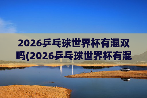 2026乒乓球世界杯有混双吗(2026乒乓球世界杯有混双吗)