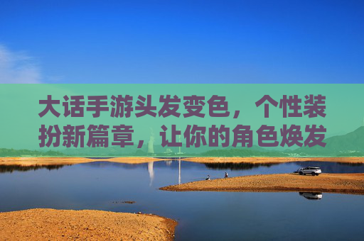 大话手游头发变色，个性装扮新篇章，让你的角色焕发独特光彩