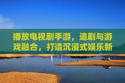 播放电视剧手游，追剧与游戏融合，打造沉浸式娱乐新体验，电视剧手游，追剧与游戏融合，打造沉浸式娱乐新体验