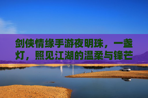 剑侠情缘手游夜明珠,一盏灯,照见江湖的温柔与锋芒,剑侠情缘手游夜明珠,一盏灯,照见江湖的温柔与锋芒