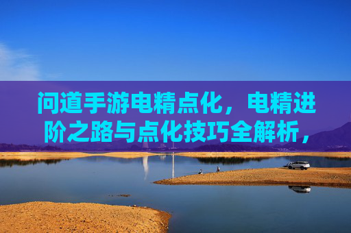 问道手游电精点化，电精进阶之路与点化技巧全解析，问道手游电精点化，电精进阶之路与点化技巧全解析