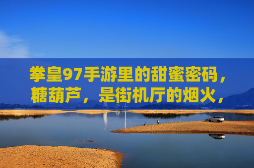 拳皇97手游里的甜蜜密码，糖葫芦，是街机厅的烟火，也是指尖的狂欢，拳皇97手游的甜蜜密码，糖葫芦，是街机烟火，也是指尖狂欢