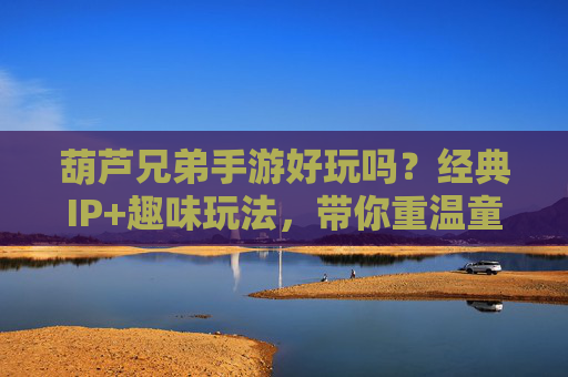 葫芦兄弟手游好玩吗？经典IP+趣味玩法，带你重温童年经典，玩出新花样！