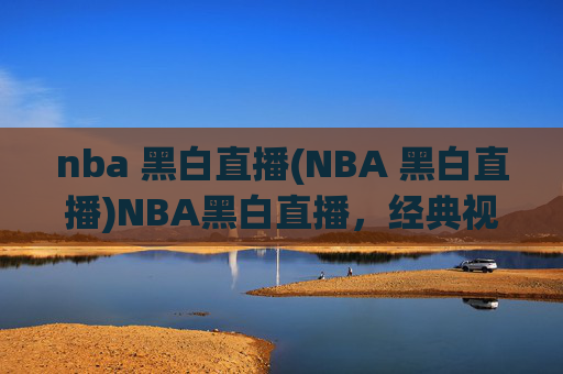 nba 黑白直播(NBA 黑白直播)NBA黑白直播，经典视角下的篮球赛事直播