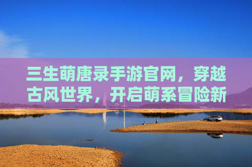 三生萌唐录手游官网，穿越古风世界，开启萌系冒险新篇章，三生萌唐录手游官网，穿越古风世界，开启萌系冒险新篇章