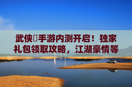 武侠乂手游内测开启!独家礼包领取攻略,江湖豪情等你体验!
