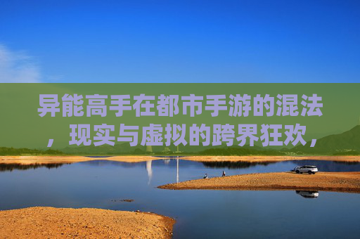 异能高手在都市手游的混法,现实与虚拟的跨界狂欢,异能高手在都市手游的混法,现实与虚拟的跨界狂欢