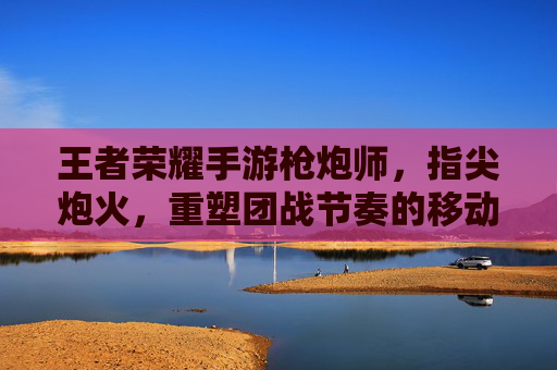 王者荣耀手游枪炮师,指尖炮火,重塑团战节奏的移动炮台,王者荣耀手游枪炮师,指尖炮火,重塑团战节奏的移动炮台