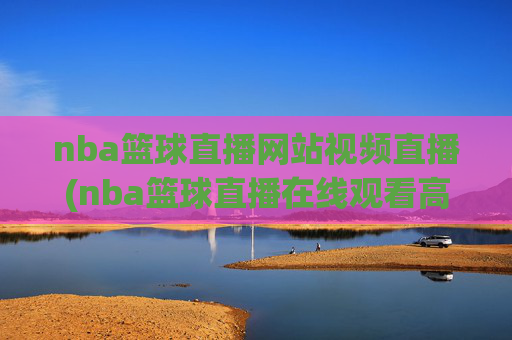 nba篮球直播网站视频直播(nba篮球直播在线观看高清直播视频)NBA篮球直播网站视频直播在线观看高清直播视频