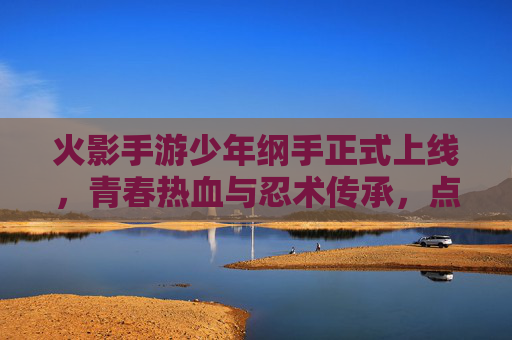 火影手游少年纲手正式上线，青春热血与忍术传承，点燃忍者世界的新篇章