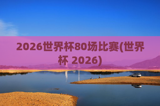 2026世界杯80场比赛(世界杯 2026)
