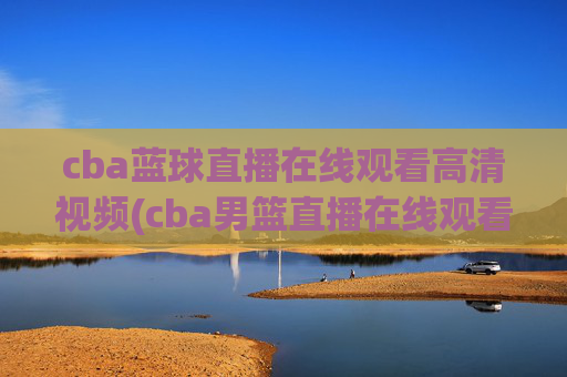 cba蓝球直播在线观看高清视频(cba男篮直播在线观看)CBA篮球直播在线观看高清视频（CBA男篮直播在线观看）