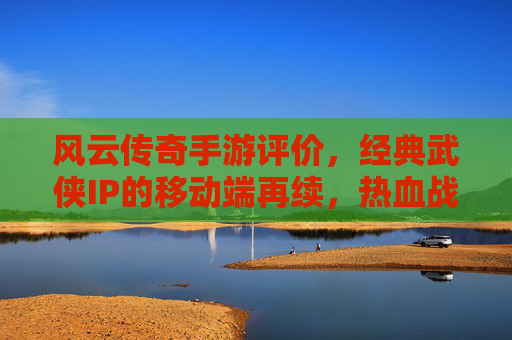 风云传奇手游评价，经典武侠IP的移动端再续，热血战斗与策略融合的沉浸式体验