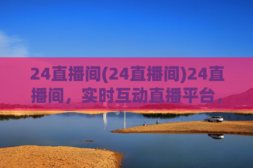 24直播间(24直播间)24直播间，实时互动直播平台，精彩内容持续呈现