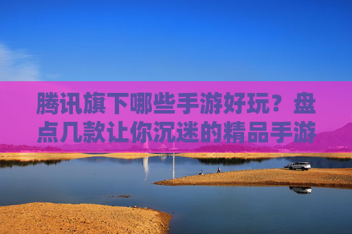 腾讯旗下哪些手游好玩?盘点几款让你沉迷的精品手游