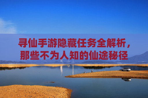 寻仙手游隐藏任务全解析,那些不为人知的仙途秘径