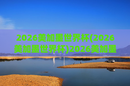 2026美加墨世界杯(2026美加墨世界杯)2026美加墨世界杯