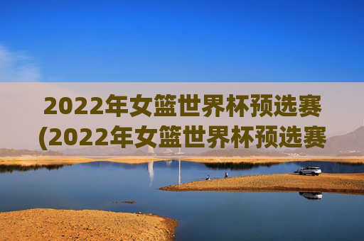 2022年女篮世界杯预选赛(2022年女篮世界杯预选赛分为几个赛区)