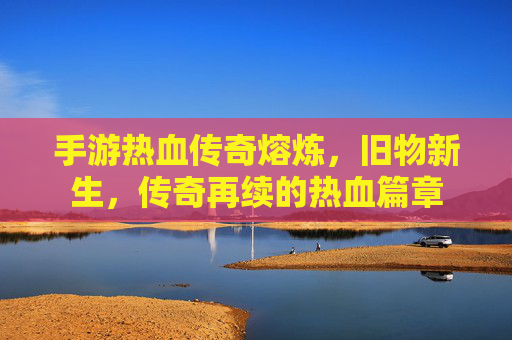 手游热血传奇熔炼，旧物新生，传奇再续的热血篇章