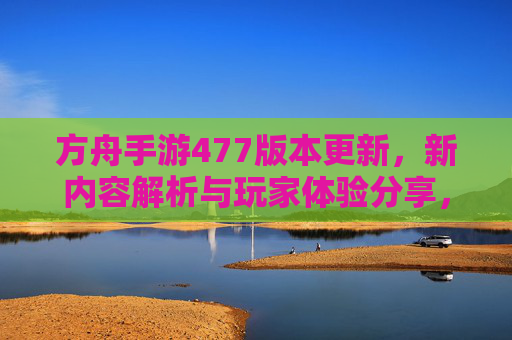方舟手游477版本更新，新内容解析与玩家体验分享，方舟手游477版本更新，新内容解析与玩家体验分享