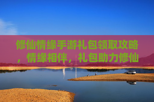 修仙情缘手游礼包领取攻略，情缘相伴，礼包助力修仙之路