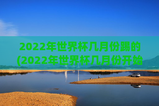 2022年世界杯几月份踢的(2022年世界杯几月份开始)