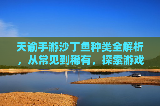 天谕手游沙丁鱼种类全解析，从常见到稀有，探索游戏中的海洋生物多样性，天谕手游沙丁鱼种类全解析，从常见到稀有，探索游戏中的海洋生物多样性