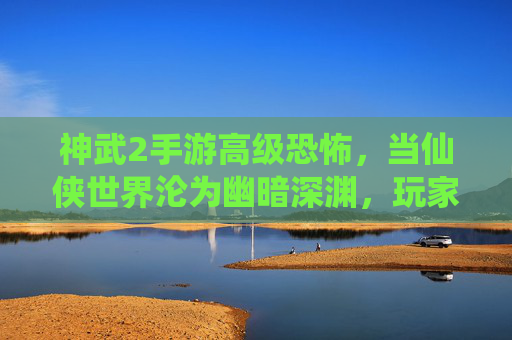 神武2手游高级恐怖,当仙侠世界沦为幽暗深渊,玩家如何自处?
