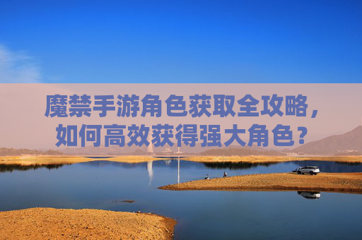 魔禁手游角色获取全攻略,如何高效获得强大角色?