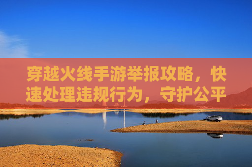 穿越火线手游举报攻略，快速处理违规行为，守护公平游戏环境