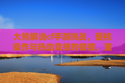 大熊解说cf手游挑战,硬核操作与热血竞技的碰撞,重温经典战火