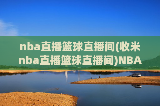 nba直播篮球直播间(收米nba直播篮球直播间)NBA直播篮球直播间(收米) - 赛事直播与即时更新服务