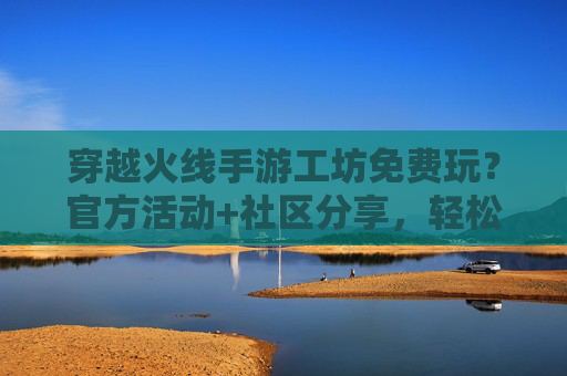 穿越火线手游工坊免费玩？官方活动+社区分享，轻松解锁自定义玩法