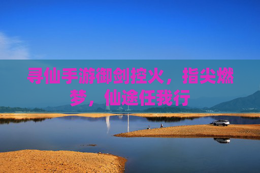 寻仙手游御剑控火,指尖燃梦,仙途任我行