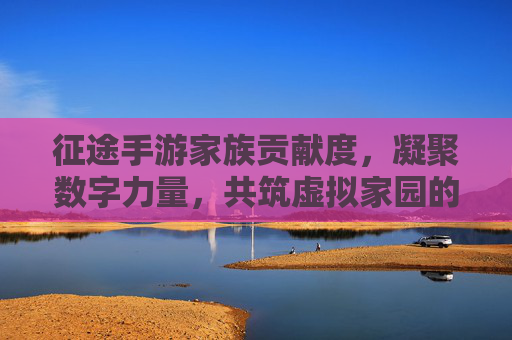 征途手游家族贡献度，凝聚数字力量，共筑虚拟家园的荣耀纽带，征途手游家族贡献度，凝聚数字力量，共筑虚拟家园的荣耀纽带