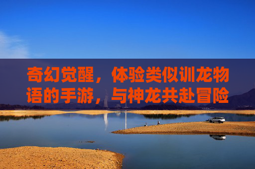 奇幻觉醒,体验类似训龙物语的手游,与神龙共赴冒险之旅