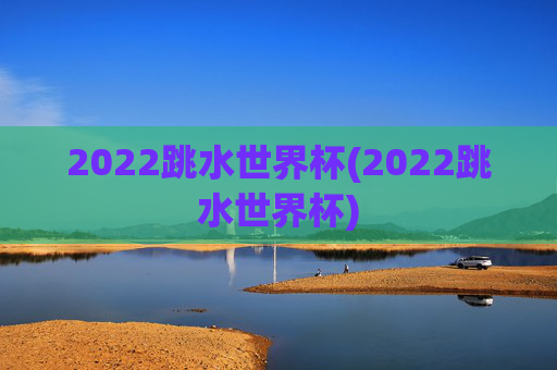 2022跳水世界杯(2022跳水世界杯)
