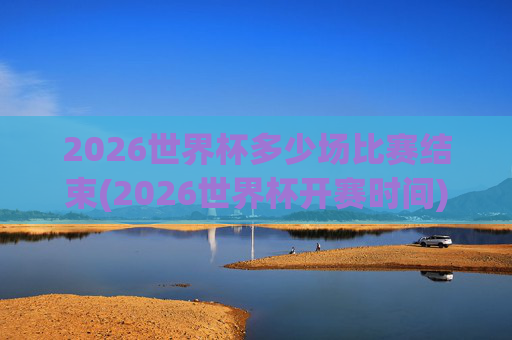 2026世界杯多少场比赛结束(2026世界杯开赛时间)