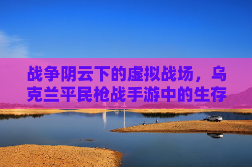战争阴云下的虚拟战场，乌克兰平民枪战手游中的生存法则与反抗呐喊