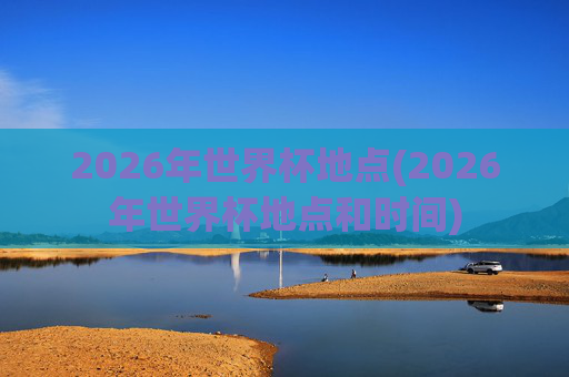 2026年世界杯地点(2026年世界杯地点和时间)