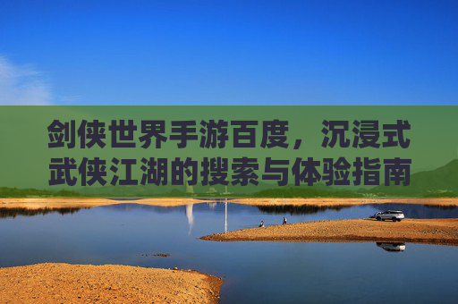 剑侠世界手游百度，沉浸式武侠江湖的搜索与体验指南