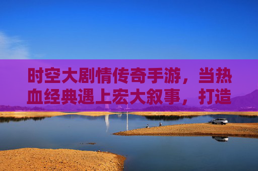 时空大剧情传奇手游,当热血经典遇上宏大叙事,打造沉浸式传奇新体验