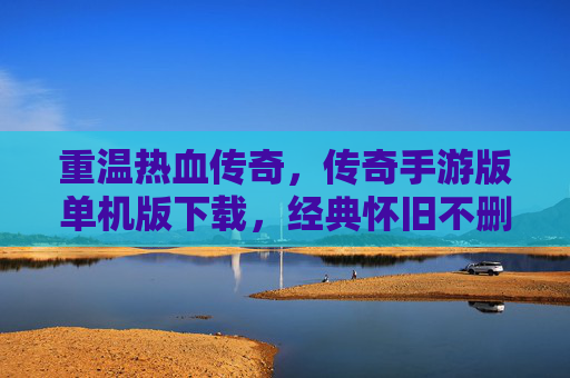 重温热血传奇，传奇手游版单机版下载，经典怀旧不删档体验，热血传奇单机版下载，经典怀旧不删档，重温热血传奇体验