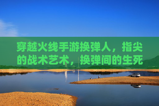 穿越火线手游换弹人，指尖的战术艺术，换弹间的生死时速