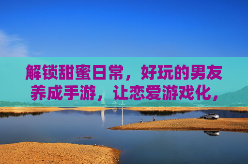 解锁甜蜜日常，好玩的男友养成手游，让恋爱游戏化，每天都能收获心动瞬间，恋爱游戏化男友养成手游，解锁甜蜜日常，每天收获心动瞬间