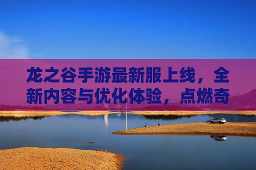 龙之谷手游最新服上线，全新内容与优化体验，点燃奇幻冒险新热情