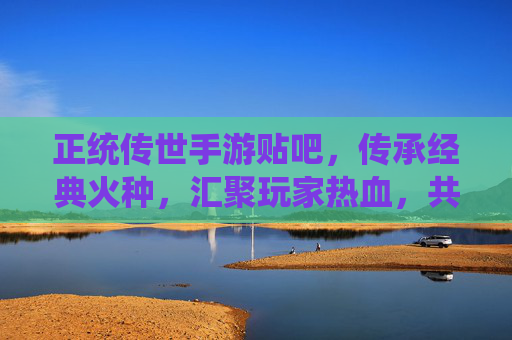 正统传世手游贴吧,传承经典火种,汇聚玩家热血,共筑江湖情缘,正统传世手游贴吧,传承经典火种,汇聚玩家热血,共筑江湖情缘