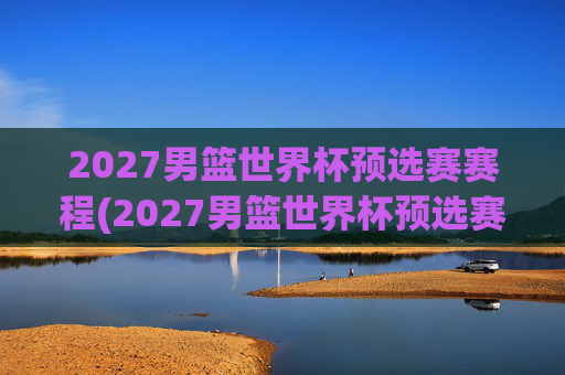 2027男篮世界杯预选赛赛程(2027男篮世界杯预选赛赛程表)