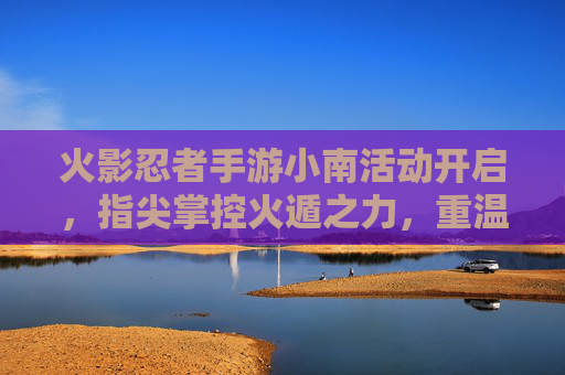 火影忍者手游小南活动开启，指尖掌控火遁之力，重温经典忍者传奇