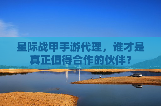 星际战甲手游代理，谁才是真正值得合作的伙伴？
